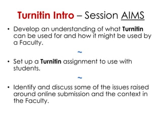 Turnitin Intro – Session AIMS
• Develop an understanding of what Turnitin
  can be used for and how it might be used by
  a Faculty.
                       ~
• Set up a Turnitin assignment to use with
  students.
                       ~
• Identify and discuss some of the issues raised
  around online submission and the context in
  the Faculty.
 