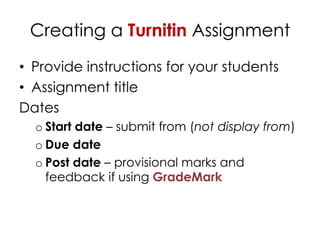 Creating a Turnitin Assignment
• Provide instructions for your students
• Assignment title
Dates
  o Start date – submit from (not display from)
  o Due date
  o Post date – provisional marks and
    feedback if using GradeMark
 