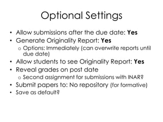 Optional Settings
• Allow submissions after the due date: Yes
• Generate Originality Report: Yes
  o Options: Immediately (can overwrite reports until
    due date)
• Allow students to see Originality Report: Yes
• Reveal grades on post date
   o Second assignment for submissions with INAR?
• Submit papers to: No repository (for formative)
• Save as default?
 