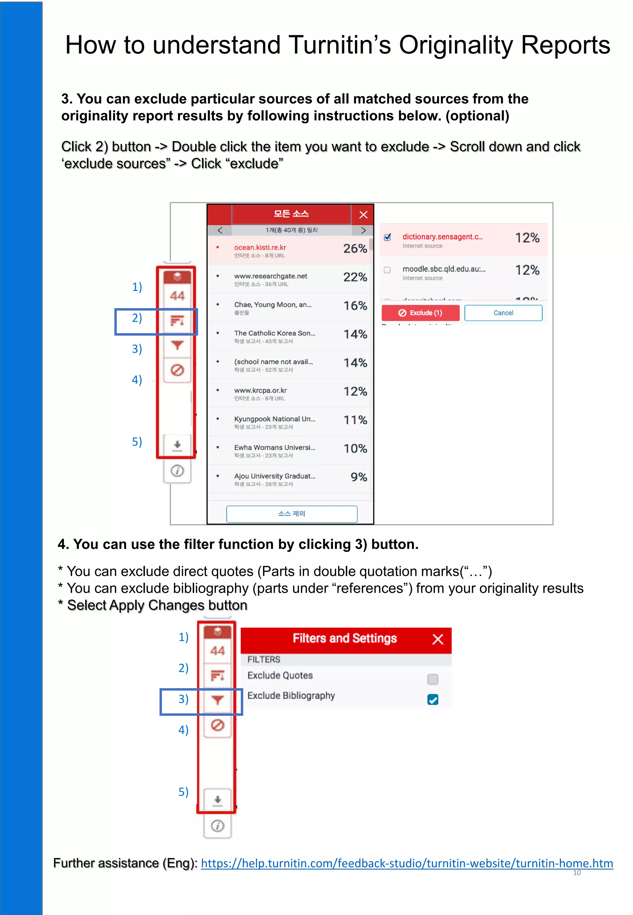 10
3. You can exclude particular sources of all matched sources from the
originality report results by following instructions below. (optional)
Click 2) button -> Double click the item you want to exclude -> Scroll down and click
‘exclude sources” -> Click “exclude”
4. You can use the filter function by clicking 3) button.
* You can exclude direct quotes (Parts in double quotation marks(“…”)
* You can exclude bibliography (parts under “references”) from your originality results
* Select Apply Changes button
1)
2)
3)
4)
5)
5)
1)
2)
3)
4)
5)
5)
How to understand Turnitin’s Originality Reports
Further assistance (Eng): https://help.turnitin.com/feedback-studio/turnitin-website/turnitin-home.htm
 