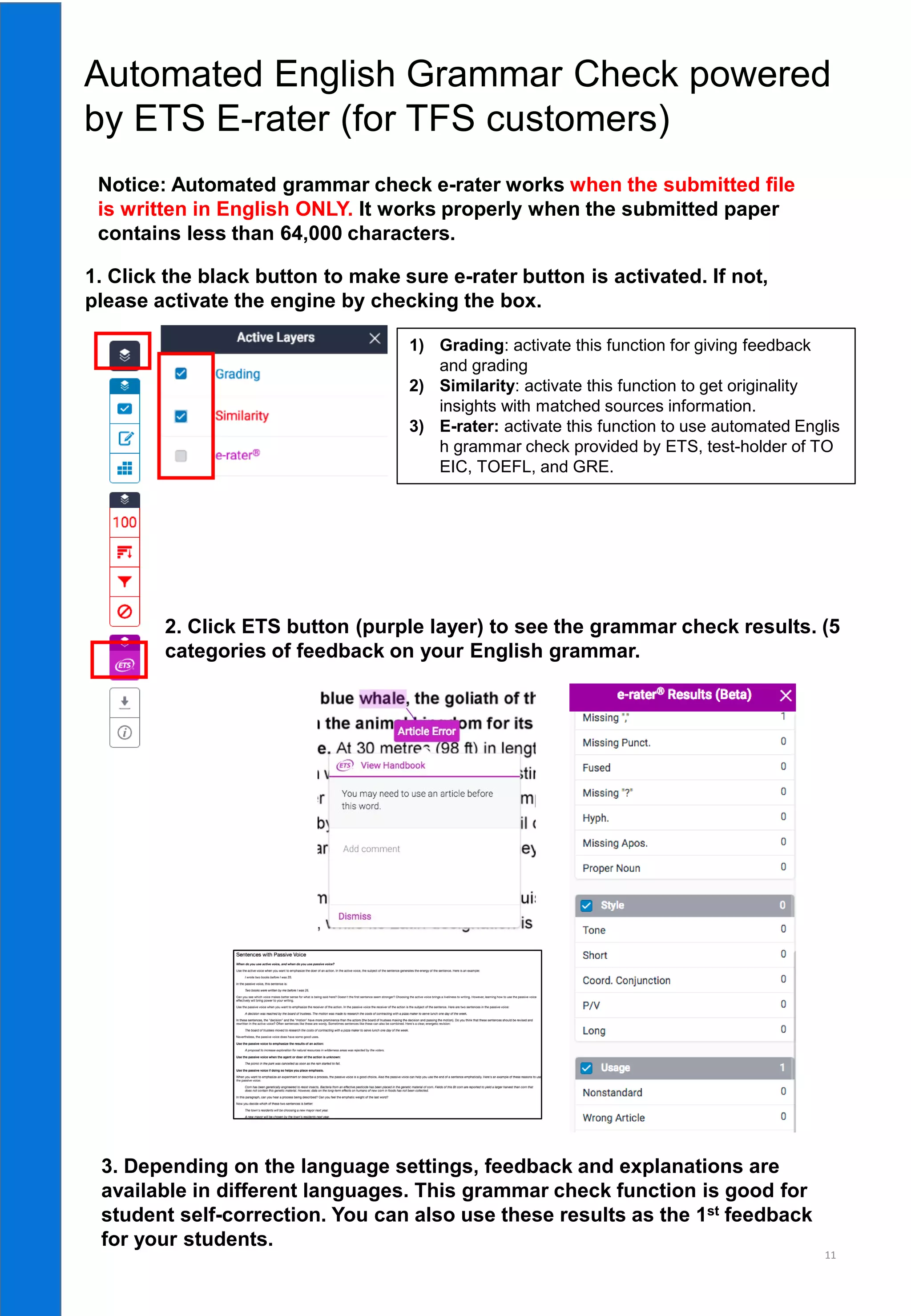 11
Automated English Grammar Check powered
by ETS E-rater (for TFS customers)
Notice: Automated grammar check e-rater works when the submitted file
is written in English ONLY. It works properly when the submitted paper
contains less than 64,000 characters.
1. Click the black button to make sure e-rater button is activated. If not,
please activate the engine by checking the box.
1) Grading: activate this function for giving feedback
and grading
2) Similarity: activate this function to get originality
insights with matched sources information.
3) E-rater: activate this function to use automated Englis
h grammar check provided by ETS, test-holder of TO
EIC, TOEFL, and GRE.
2. Click ETS button (purple layer) to see the grammar check results. (5
categories of feedback on your English grammar.
3. Depending on the language settings, feedback and explanations are
available in different languages. This grammar check function is good for
student self-correction. You can also use these results as the 1st feedback
for your students.
 