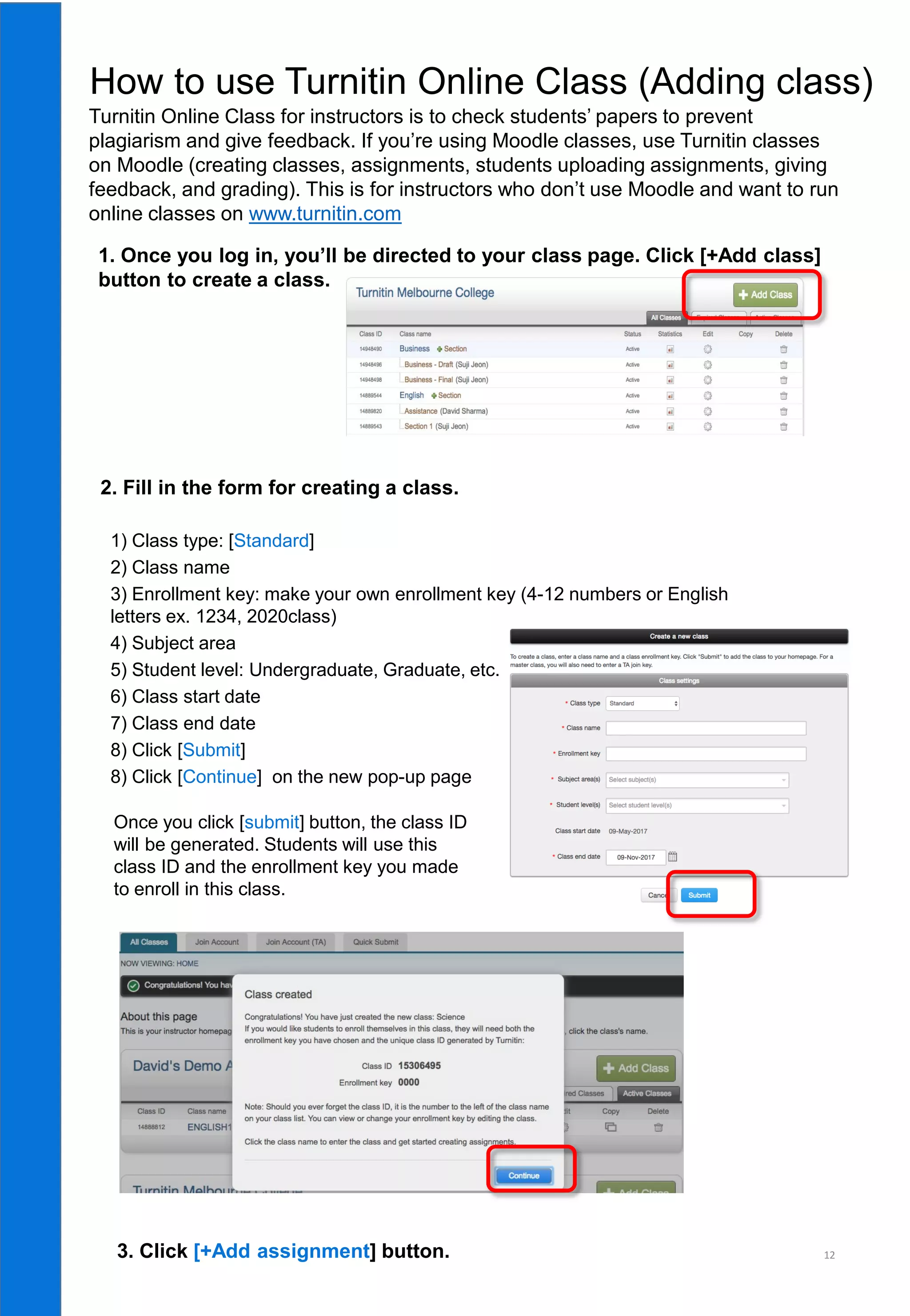 12
How to use Turnitin Online Class (Adding class)
1. Once you log in, you’ll be directed to your class page. Click [+Add class]
button to create a class.
3. Click [+Add assignment] button.
1) Class type: [Standard]
2) Class name
3) Enrollment key: make your own enrollment key (4-12 numbers or English
letters ex. 1234, 2020class)
4) Subject area
5) Student level: Undergraduate, Graduate, etc.
6) Class start date
7) Class end date
8) Click [Submit]
8) Click [Continue] on the new pop-up page
2. Fill in the form for creating a class.
Once you click [submit] button, the class ID
will be generated. Students will use this
class ID and the enrollment key you made
to enroll in this class.
Turnitin Online Class for instructors is to check students’ papers to prevent
plagiarism and give feedback. If you’re using Moodle classes, use Turnitin classes
on Moodle (creating classes, assignments, students uploading assignments, giving
feedback, and grading). This is for instructors who don’t use Moodle and want to run
online classes on www.turnitin.com
 