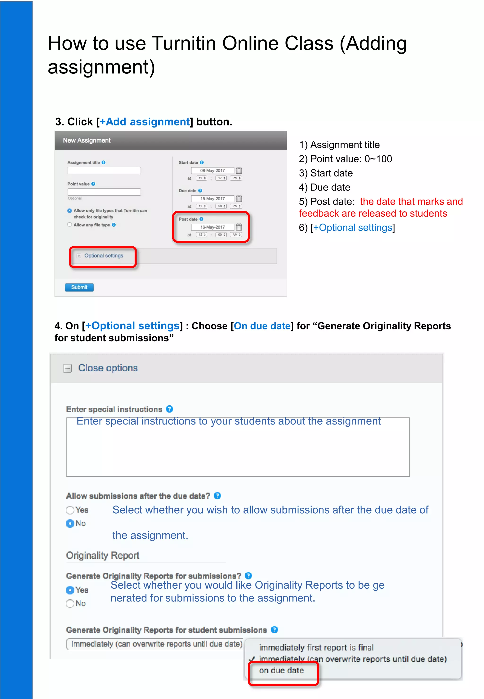 13
4. On [+Optional settings] : Choose [On due date] for “Generate Originality Reports
for student submissions”
1) Assignment title
2) Point value: 0~100
3) Start date
4) Due date
5) Post date: the date that marks and
feedback are released to students
6) [+Optional settings]
How to use Turnitin Online Class (Adding
assignment)
3. Click [+Add assignment] button.
Enter special instructions to your students about the assignment
Select whether you wish to allow submissions after the due date of
the assignment.
Select whether you would like Originality Reports to be ge
nerated for submissions to the assignment.
 