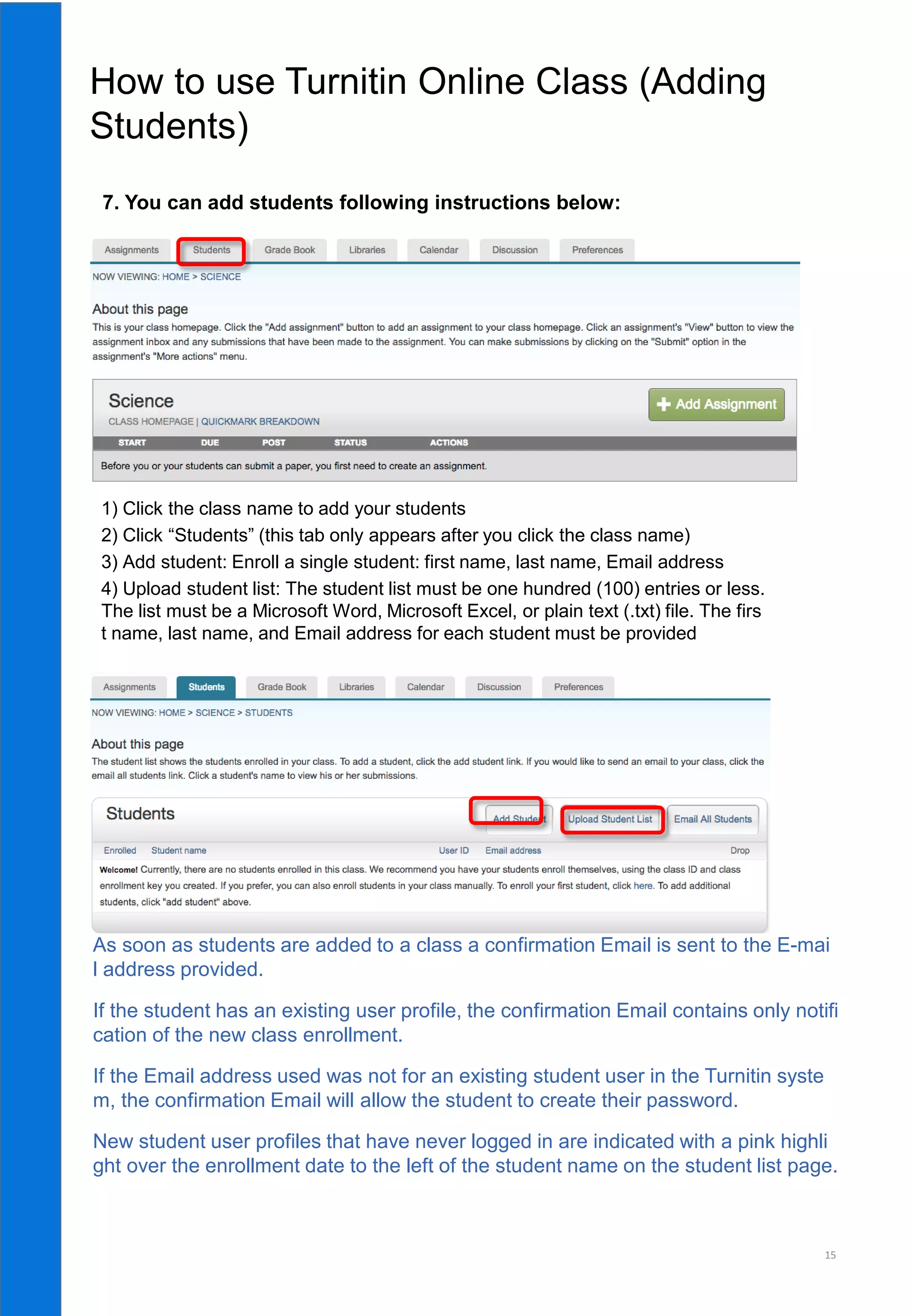 15
6. 클래스와 과제 생성이 완료되었으면, 학생들을 등록시킵니다.
As soon as students are added to a class a confirmation Email is sent to the E-mai
l address provided.
If the student has an existing user profile, the confirmation Email contains only notifi
cation of the new class enrollment.
If the Email address used was not for an existing student user in the Turnitin syste
m, the confirmation Email will allow the student to create their password.
New student user profiles that have never logged in are indicated with a pink highli
ght over the enrollment date to the left of the student name on the student list page.
1) Click the class name to add your students
2) Click “Students” (this tab only appears after you click the class name)
3) Add student: Enroll a single student: first name, last name, Email address
4) Upload student list: The student list must be one hundred (100) entries or less.
The list must be a Microsoft Word, Microsoft Excel, or plain text (.txt) file. The firs
t name, last name, and Email address for each student must be provided
How to use Turnitin Online Class (Adding
Students)
7. You can add students following instructions below:
 