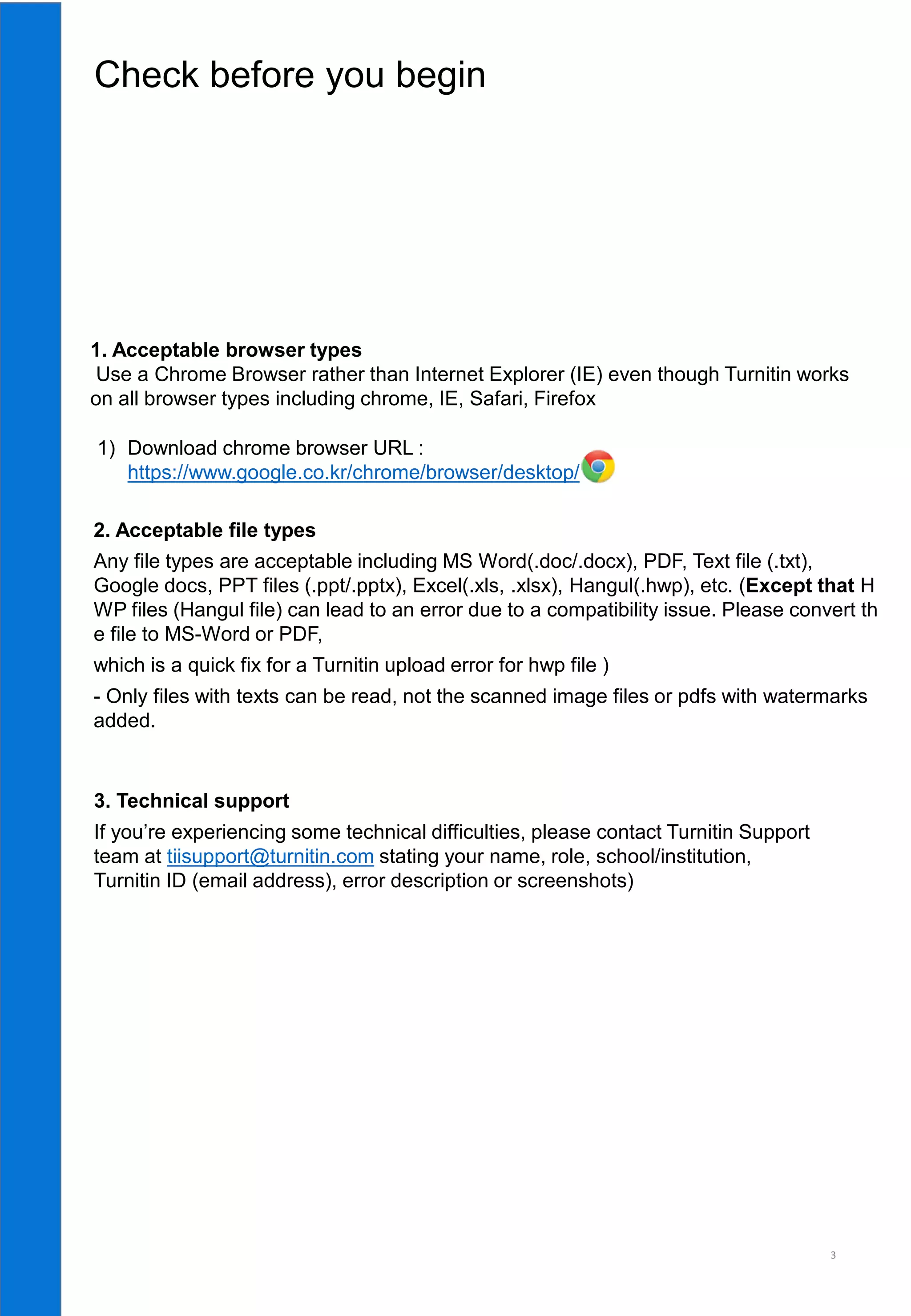 1. Acceptable browser types
Use a Chrome Browser rather than Internet Explorer (IE) even though Turnitin works
on all browser types including chrome, IE, Safari, Firefox
3
1) Download chrome browser URL :
https://www.google.co.kr/chrome/browser/desktop/
Check before you begin
3. Technical support
If you’re experiencing some technical difficulties, please contact Turnitin Support
team at tiisupport@turnitin.com stating your name, role, school/institution,
Turnitin ID (email address), error description or screenshots)
2. Acceptable file types
Any file types are acceptable including MS Word(.doc/.docx), PDF, Text file (.txt),
Google docs, PPT files (.ppt/.pptx), Excel(.xls, .xlsx), Hangul(.hwp), etc. (Except that H
WP files (Hangul file) can lead to an error due to a compatibility issue. Please convert th
e file to MS-Word or PDF,
which is a quick fix for a Turnitin upload error for hwp file )
- Only files with texts can be read, not the scanned image files or pdfs with watermarks
added.
 