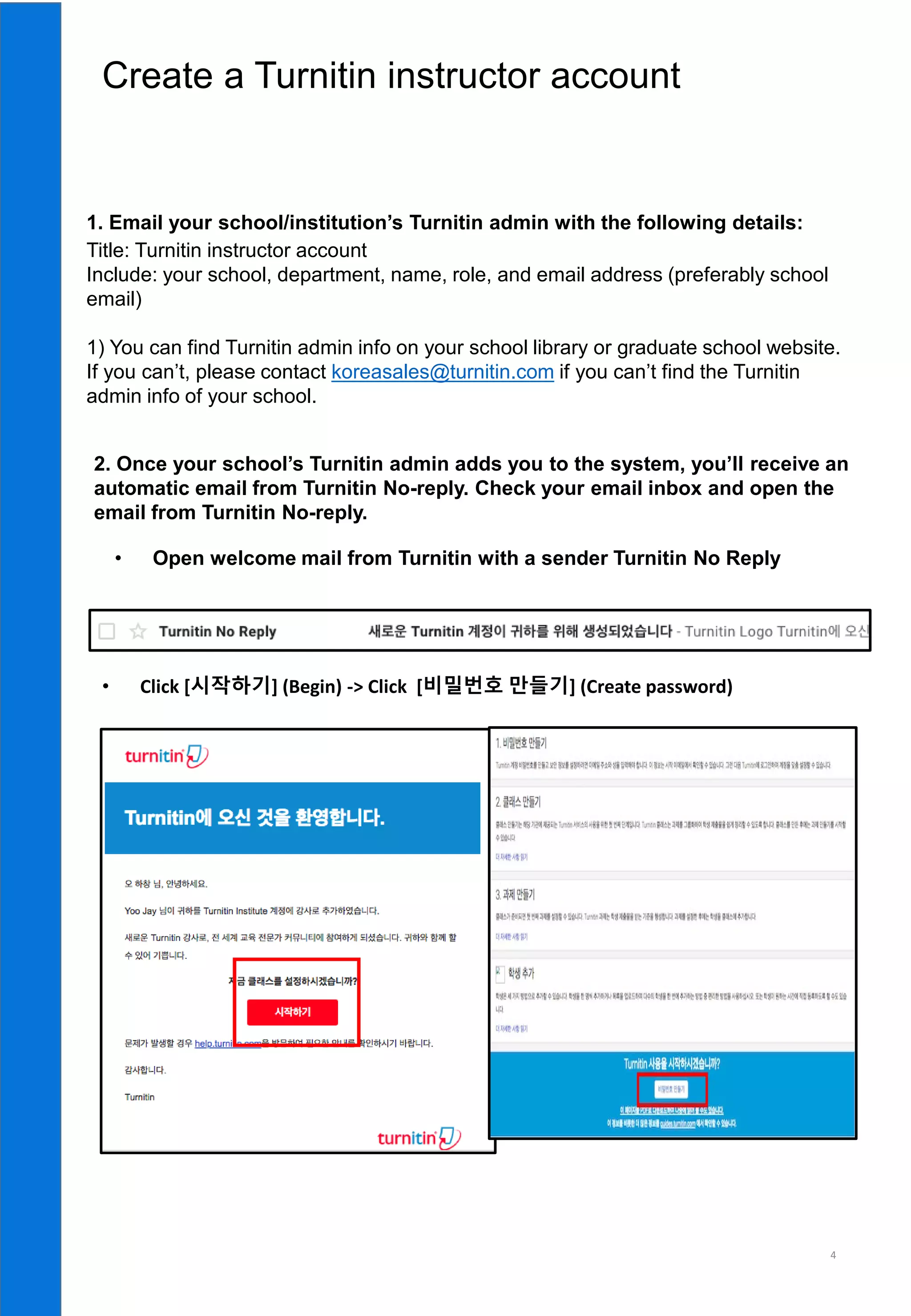 4
• Open welcome mail from Turnitin with a sender Turnitin No Reply
1. Email your school/institution’s Turnitin admin with the following details:
Title: Turnitin instructor account
Include: your school, department, name, role, and email address (preferably school
email)
1) You can find Turnitin admin info on your school library or graduate school website.
If you can’t, please contact koreasales@turnitin.com if you can’t find the Turnitin
admin info of your school.
2. Once your school’s Turnitin admin adds you to the system, you’ll receive an
automatic email from Turnitin No-reply. Check your email inbox and open the
email from Turnitin No-reply.
• Click [시작하기] (Begin) -> Click [비밀번호 만들기] (Create password)
 