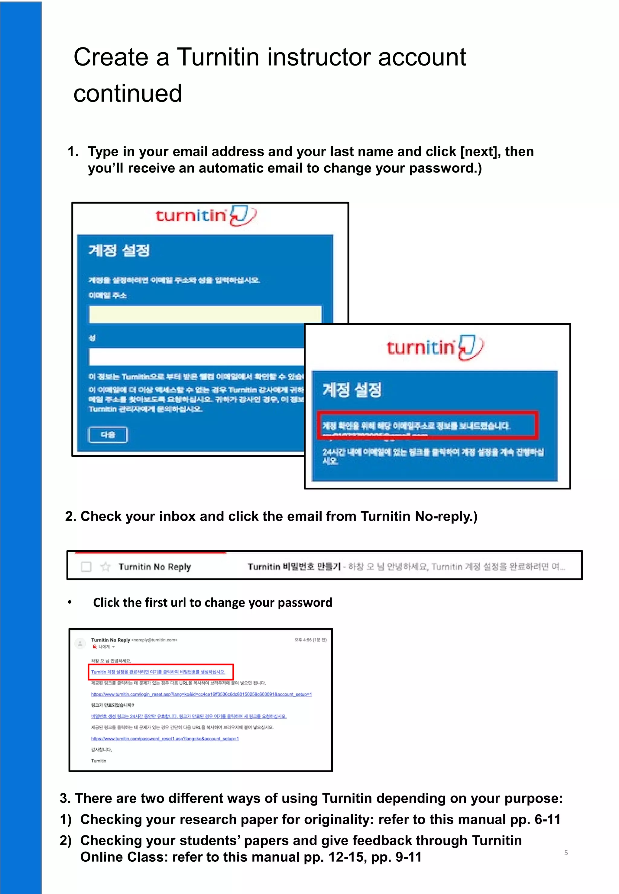 5
continued
• Click the first url to change your password
1. Type in your email address and your last name and click [next], then
you’ll receive an automatic email to change your password.)
2. Check your inbox and click the email from Turnitin No-reply.)
3. There are two different ways of using Turnitin depending on your purpose:
1) Checking your research paper for originality: refer to this manual pp. 6-11
2) Checking your students’ papers and give feedback through Turnitin
Online Class: refer to this manual pp. 12-15, pp. 9-11
 