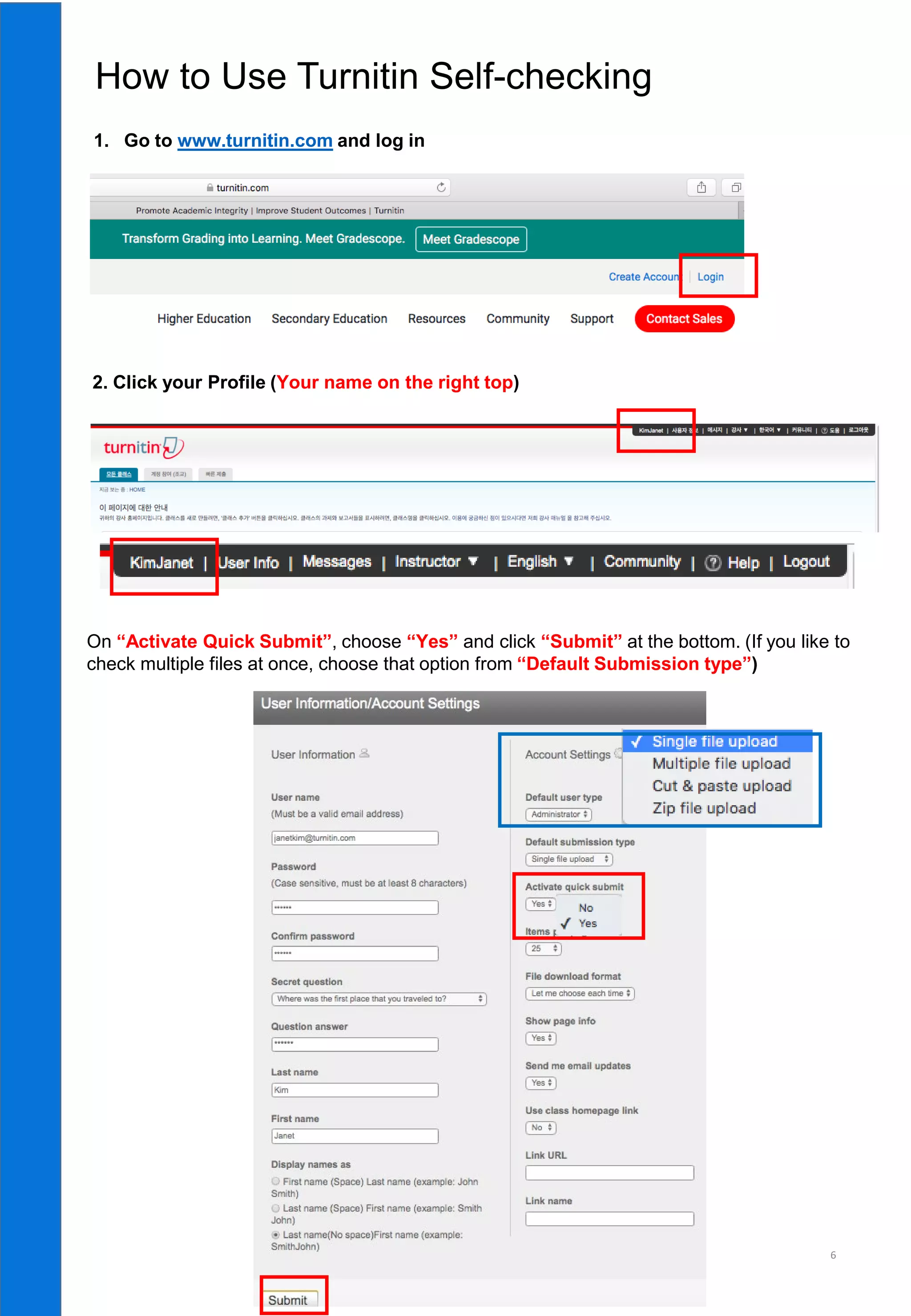 6
1. Go to www.turnitin.com and log in
How to Use Turnitin Self-checking
2. Click your Profile (Your name on the right top)
On “Activate Quick Submit”, choose “Yes” and click “Submit” at the bottom. (If you like to
check multiple files at once, choose that option from “Default Submission type”)
 