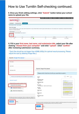8
5. Once you finish editing settings, click “Submit” button below your school
name to upload your file.
6. Fill in your first name, last name, and submission title, select your file after
clicking “choose from your computer” and click “upload”. Click “confirm”
after reviewing submission summary.
* Each file should be not bigger than 40MB (400p) for optimal result processing. Please
adjust the size by deleting image files.)
How to Use Turnitin Self-checking continued.
 