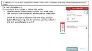 19
For your information only
Could exclude ‘direct quotes’ or ‘references’ section.
- Direct quotes in “double quotation marks” can be excluded
- The template under the header “References can be excluded
- Check the box next to each item and click ‘apply changes’
button. After reviewing, click the box once again to uncheck it
and click apply changes to undo it.
3) Filter: You can exclude direct quotes (Parts in double quotation marks), bibliography (parts under “references”) from your originality
results
 