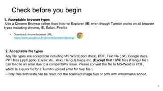6
Check before you begin
1. Acceptable browser types
Use a Chrome Browser rather than Internet Explorer (IE) even though Turnitin works on all browser
types including chrome, IE, Safari, Firefox
• Download chrome browser URL :
https://www.google.co.kr/chrome/browser/desktop/
2. Acceptable file types
Any file types are acceptable including MS Word(.doc/.docx), PDF, Text file (.txt), Google docs,
PPT files (.ppt/.pptx), Excel(.xls, .xlsx), Hangul(.hwp), etc. (Except that HWP files (Hangul file)
can lead to an error due to a compatibility issue. Please convert the file to MS-Word or PDF,
which is a quick fix for a Turnitin upload error for hwp file )
- Only files with texts can be read, not the scanned image files or pdfs with watermarks added.
 
