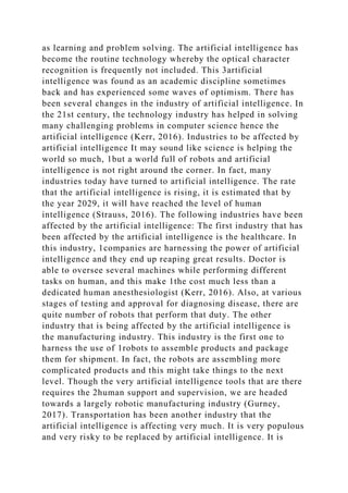 as learning and problem solving. The artificial intelligence has
become the routine technology whereby the optical character
recognition is frequently not included. This 3artificial
intelligence was found as an academic discipline sometimes
back and has experienced some waves of optimism. There has
been several changes in the industry of artificial intelligence. In
the 21st century, the technology industry has helped in solving
many challenging problems in computer science hence the
artificial intelligence (Kerr, 2016). Industries to be affected by
artificial intelligence It may sound like science is helping the
world so much, 1but a world full of robots and artificial
intelligence is not right around the corner. In fact, many
industries today have turned to artificial intelligence. The rate
that the artificial intelligence is rising, it is estimated that by
the year 2029, it will have reached the level of human
intelligence (Strauss, 2016). The following industries have been
affected by the artificial intelligence: The first industry that has
been affected by the artificial intelligence is the healthcare. In
this industry, 1companies are harnessing the power of artificial
intelligence and they end up reaping great results. Doctor is
able to oversee several machines while performing different
tasks on human, and this make 1the cost much less than a
dedicated human anesthesiologist (Kerr, 2016). Also, at various
stages of testing and approval for diagnosing disease, there are
quite number of robots that perform that duty. The other
industry that is being affected by the artificial intelligence is
the manufacturing industry. This industry is the first one to
harness the use of 1robots to assemble products and package
them for shipment. In fact, the robots are assembling more
complicated products and this might take things to the next
level. Though the very artificial intelligence tools that are there
requires the 2human support and supervision, we are headed
towards a largely robotic manufacturing industry (Gurney,
2017). Transportation has been another industry that the
artificial intelligence is affecting very much. It is very populous
and very risky to be replaced by artificial intelligence. It is
 