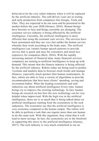 believed to be the very safest industry when it will be replaced
by the artificial industry. The self-driven 1cars are in testing
and early production from companies like Google, Tesla and
Uber. They are expected to be out soon and be presented to the
market before the year 2020 (Strauss, 2016). Human beings
have become so lazy and things currently are changing. The
customer service industry is being affected by the artificial
intelligence. Currently, the artificial intelligence is more
efficient that using the customer care service. The services have
been automated and they are very fast unlike the human service
whereby they work according to the body state. The artificial
intelligence can 1mimic human speech patterns to provide
service that is quick and easy for consumers and much less
expensive for companies (Kerr, 2016). With the rapidly
increasing amount of financial data, many financial services
companies are turning to artificial intelligence to keep up with
demand. This means that the finance industry is being affected
by the artificial industry. Robots today are being used to predict
1systems and markets data to forecast stock trends and manage
finances, especially much quicker than human counterparts. In
fact, robots are able to 2use a variety of algorithms to provide
recommendations that best meet clients’ spending, saving and
investment habits. What the leading economists and tech
industries say about artificial intelligence Every time, human
beings try to improve the existing technology. In fact, human
beings do research on hoe best the new technology can be very
helpful when improvised. With the high rise in the artificial
intelligence, there are is so much that is being talked about on
artificial intelligence starting from the economists to the tech
industries. The economist say that the artificial intelligence is
very economic compared to the human output. The robots will
be able to perform a task that can require more than one human
to do the same task. With this argument, they claim that it will
lead to more savings. In fact, the economists are in the forefront
in supporting this move to the artificial intelligence (Gurney,
2017). The tech industry is very much committed to see an
 