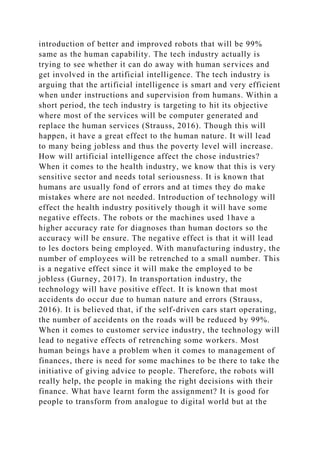 introduction of better and improved robots that will be 99%
same as the human capability. The tech industry actually is
trying to see whether it can do away with human services and
get involved in the artificial intelligence. The tech industry is
arguing that the artificial intelligence is smart and very efficient
when under instructions and supervision from humans. Within a
short period, the tech industry is targeting to hit its objective
where most of the services will be computer generated and
replace the human services (Strauss, 2016). Though this will
happen, it have a great effect to the human nature. It will lead
to many being jobless and thus the poverty level will increase.
How will artificial intelligence affect the chose industries?
When it comes to the health industry, we know that this is very
sensitive sector and needs total seriousness. It is known that
humans are usually fond of errors and at times they do make
mistakes where are not needed. Introduction of technology will
effect the health industry positively though it will have some
negative effects. The robots or the machines used 1have a
higher accuracy rate for diagnoses than human doctors so the
accuracy will be ensure. The negative effect is that it will lead
to les doctors being employed. With manufacturing industry, the
number of employees will be retrenched to a small number. This
is a negative effect since it will make the employed to be
jobless (Gurney, 2017). In transportation industry, the
technology will have positive effect. It is known that most
accidents do occur due to human nature and errors (Strauss,
2016). It is believed that, if the self-driven cars start operating,
the number of accidents on the roads will be reduced by 99%.
When it comes to customer service industry, the technology will
lead to negative effects of retrenching some workers. Most
human beings have a problem when it comes to management of
finances, there is need for some machines to be there to take the
initiative of giving advice to people. Therefore, the robots will
really help, the people in making the right decisions with their
finance. What have learnt form the assignment? It is good for
people to transform from analogue to digital world but at the
 