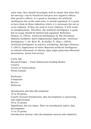 same time, they should investigate well to ensure that what they
are moving t can be beneficial and pose less negative effects
than positive effects. It is good to introduce the artificial
intelligence but at the same time, it should regulated. It is good
to have them in those industries where it is necessary but not in
every industry. If they are used in every industry, it will result
to unemployment. Therefore, the artificial intelligence is good
but its usage should be limited and regulated. Reference
Strauss, A. (2016). Artificial Intelligence In The Petroleum
Industry Symbolic And Computational Applications. Artificial
Intelligence, 1, 64. Kerr, R., & Szelke, E. (Eds.). (2016).
Artificial intelligence in reactive scheduling. Springer.5Gurney,
J. (2017). Application of naïve Bayesian artificial intelligence
to referral refinement of chronic open angle glaucoma (Doctoral
dissertation, Aston University).
CJUS 340
Research Paper – Final Submission Grading Rubric
Criteria
Levels of Achievement
Points Earned
Proficient
Competent
Novice
Deficient
Introduction and Idea Development
33 to 40 points
Clearly focused introduction; idea development is interesting
and sophisticated.
24 to 32 points
Significant, but not major, flaws in introduction and/or idea
development.
13 to 23 points
Introduction unclear; idea development uneven and simplistic.
 
