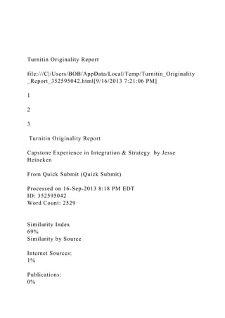 Turnitin Originality Report
file:///C|/Users/BOB/AppData/Local/Temp/Turnitin_Originality
_Report_352595042.html[9/16/2013 7:21:06 PM]
1
2
3
Turnitin Originality Report
Capstone Experience in Integration & Strategy by Jesse
Heineken
From Quick Submit (Quick Submit)
Processed on 16-Sep-2013 8:18 PM EDT
ID: 352595042
Word Count: 2529
Similarity Index
69%
Similarity by Source
Internet Sources:
1%
Publications:
0%
 