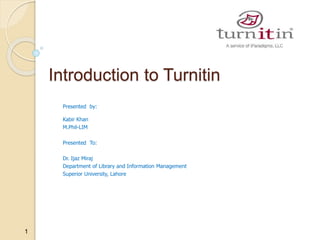 1
Introduction to Turnitin
Presented by:
Kabir Khan
M.Phil-LIM
Presented To:
Dr. Ijaz Miraj
Department of Library and Information Management
Superior University, Lahore
 