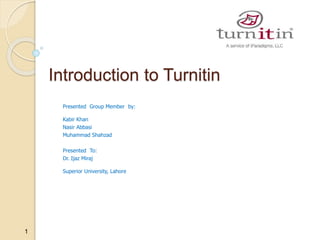 1
Introduction to Turnitin
Presented Group Member by:
Kabir Khan
Nasir Abbasi
Muhammad Shahzad
Presented To:
Dr. Ijaz Miraj
Superior University, Lahore
 
