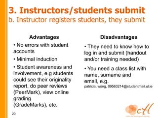 3. Instructors/students submit
b. Instructor registers students, they submit

        Advantages                      Disadvantages
 • No errors with student      • They need to know how to
 accounts                      log in and submit (handout
 • Minimal induction           and/or training needed)
 • Student awareness and       • You need a class list with
 involvement, e.g students     name, surname and
 could see their originality   email, e.g.
 report, do peer reviews       patricia, wong, 09563214@studentmail.ul.ie
 (PeerMark), view online
 grading
 (GradeMarks), etc.
 20
 