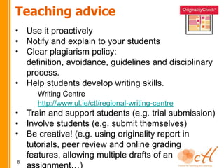 Teaching advice
• Use it proactively
• Notify and explain to your students
• Clear plagiarism policy:
  definition, avoidance, guidelines and disciplinary
  process.
• Help students develop writing skills.
     Writing Centre
     http://www.ul.ie/ctl/regional-writing-centre
• Train and support students (e.g. trial submission)
• Involve students (e.g. submit themselves)
• Be creative! (e.g. using originality report in
  tutorials, peer review and online grading
  features, allowing multiple drafts of an
8
 