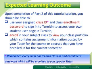 11
Upon completion of Part 2 of this tutorial session, you
should be able to :
 use your assigned class ID* and class enrollment
password to sign in to Turnitin to access your own
student user page in Turnitin;
 enroll in your subject class to view your class portfolio
which contains assignment information posted by
your Tutor for the course or courses that you have
enrolled in for the current semester.
Expected Learning Outcome
* Remember, every class has its own class ID and enrollment
password which will be provided to you by your Tutor.
* Remember, every class has its own class ID and enrollment
password which will be provided to you by your Tutor.
 
