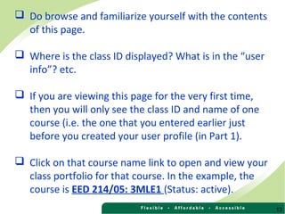 13
 Do browse and familiarize yourself with the contents
of this page.
 Where is the class ID displayed? What is in the “user
info”? etc.
 If you are viewing this page for the very first time,
then you will only see the class ID and name of one
course (i.e. the one that you entered earlier just
before you created your user profile (in Part 1).
 Click on that course name link to open and view your
class portfolio for that course. In the example, the
course is EED 214/05: 3MLE1 (Status: active).
 