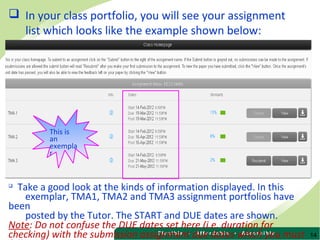 14
 In your class portfolio, you will see your assignment
list which looks like the example shown below:

Take a good look at the kinds of information displayed. In this
exemplar, TMA1, TMA2 and TMA3 assignment portfolios have
been
posted by the Tutor. The START and DUE dates are shown.
Note: Do not confuse the DUE dates set here (i.e. duration for
checking) with the submission assignment due dates which you must
This is
an
exempla
r
 