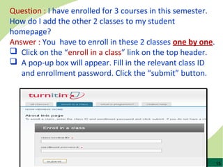 15
Question : I have enrolled for 3 courses in this semester.
How do I add the other 2 classes to my student
homepage?
Answer : You have to enroll in these 2 classes one by one.
 Click on the “enroll in a class” link on the top header.
 A pop-up box will appear. Fill in the relevant class ID
and enrollment password. Click the “submit” button.
 