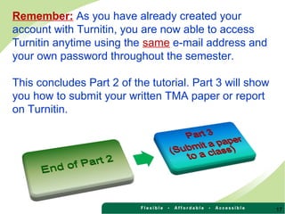Remember: As you have already created your
account with Turnitin, you are now able to access
Turnitin anytime using the same e-mail address and
your own password throughout the semester.
This concludes Part 2 of the tutorial. Part 3 will show
you how to submit your written TMA paper or report
on Turnitin.
17
 