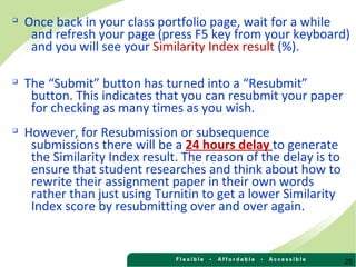 25

Once back in your class portfolio page, wait for a while
and refresh your page (press F5 key from your keyboard)
and you will see your Similarity Index result (%).

The “Submit” button has turned into a “Resubmit”
button. This indicates that you can resubmit your paper
for checking as many times as you wish.

However, for Resubmission or subsequence
submissions there will be a 24 hours delay to generate
the Similarity Index result. The reason of the delay is to
ensure that student researches and think about how to
rewrite their assignment paper in their own words
rather than just using Turnitin to get a lower Similarity
Index score by resubmitting over and over again.
 