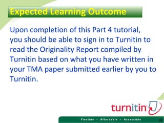 28
Upon completion of this Part 4 tutorial,
you should be able to sign in to Turnitin to
read the Originality Report compiled by
Turnitin based on what you have written in
your TMA paper submitted earlier by you to
Turnitin.
Expected Learning Outcome
 