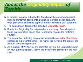 29
 In practice, a paper submitted to Turnitin will be compared against
millions of internet documents, published journals, periodicals, and
even previously submitted papers stored in Turnitin’s own databank.
 The comparison document is called an Originality Report.
 Briefly, the Originality Report provides a summary of matching text
found in a submitted paper. The Report also reveals the matching
sources.
 The amount of matching content is indicated by an index of similarity
expressed in percentage (%). The higher the % value, the greater the
amount of matching content.
 As a student of WOU, you are permitted to view the Originality Report
on your submitted paper. Follow the instructions provided in the next
slide.
About the Originality Report of
Turnitin
 