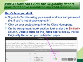 30
Here’s how you do it.
 Sign in to Turnitin using your e-mail address and password
(i.e. if you’re not already signed in).
 Click on your subject to go into the Class Homepage.
 On the Assignment Inbox section, look under the Similarity
column. Double click on the index box to display the full
Originality Report on your submitted paper.
Part 4 : How can I view the Originality Report
now that I have submitted my TMA paper?
 