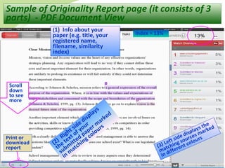 31
Sample of Originality Report page (it consists of 3
parts) - PDF Document View
(1) Info about your
paper (e.g. title, your
registered name,
filename, similarity
index)
(2) Right side displays
the text of your
subm
itted paper m
arked
in m
atching colours
(3) Left side displays the
matching sources marked
in different colours
Scroll
down
to see
more
Index = 13%
Print or
download
report
 