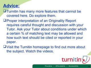 33
Advice:
Turnitin has many more features that cannot be
covered here. Do explore them.
Proper interpretation of an Originality Report
requires careful thought and discussion with your
Tutor. Ask your Tutor about conditions under which
a certain % of matching text may be allowed and
how such text should be cited or reported in your
paper.
Visit the Turnitin homepage to find out more about
the subject. Watch the videos.
 