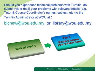 Should you experience technical problems with Turnitin, do
submit (via e-mail) your problems with relevant details (e.g.
Tutor & Course Coordinator’s names, subject, etc) to the
Turnitin Administrator at WOU at :
blchew@wou.edu.my or library@wou.edu.my
9
 
