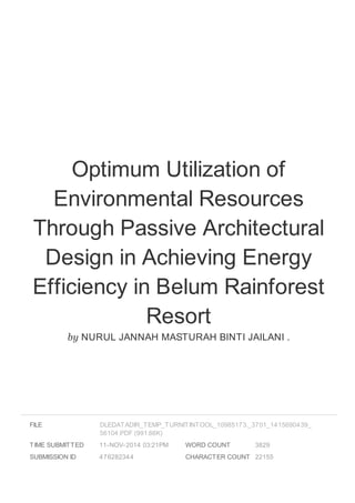 Optimum Utilization of 
Environmental Resources 
Through Passive Architectural 
Design in Achieving Energy 
Efficiency in Belum Rainforest 
Resort 
by NURUL JANNAH MASTURAH BINTI JAILANI . 
FILE 
DLEDATADIR_TEMP_TURNITINTOOL_10985173._3701_1415690439_ 
56104.PDF (991.66K) 
TIME SUBMITTED 11-NOV-2014 03:21PM 
SUBMISSION ID 476282344 
WORD COUNT 3829 
CHARACTER COUNT 22155 
 