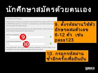 นักศึกษาสมัครด้วยตนเอง


9. ตั้งรหัสผ่านใช้ตัว
อักษรผสมตัวเลข
6-12 ตัว เช่น
pass123
9. ตั้งรหัสผ่านใช้ตัว
อักษรผสมตัวเลข
6-12 ตัว เช่น
pass123
10. กรอกรหัสผ่าน
ซ้ำ้าอีกครั้งเพื่อยืนยัน
10. กรอกรหัสผ่าน
ซ้ำ้าอีกครั้งเพื่อยืนยัน
 