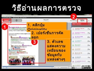 วิธีอ่านผลการตรวจ
1
2
3
1. คลิกปุ่ม
Originality
1. คลิกปุ่ม
Originality
2. เปอร์เซ็นการคัด
ลอก
2. เปอร์เซ็นการคัด
ลอก
3. ตัวเลข
แสดงความ
เหมือนของ
ข้อมูลกับ
แหล่งต่างๆ
3. ตัวเลข
แสดงความ
เหมือนของ
ข้อมูลกับ
แหล่งต่างๆ
 