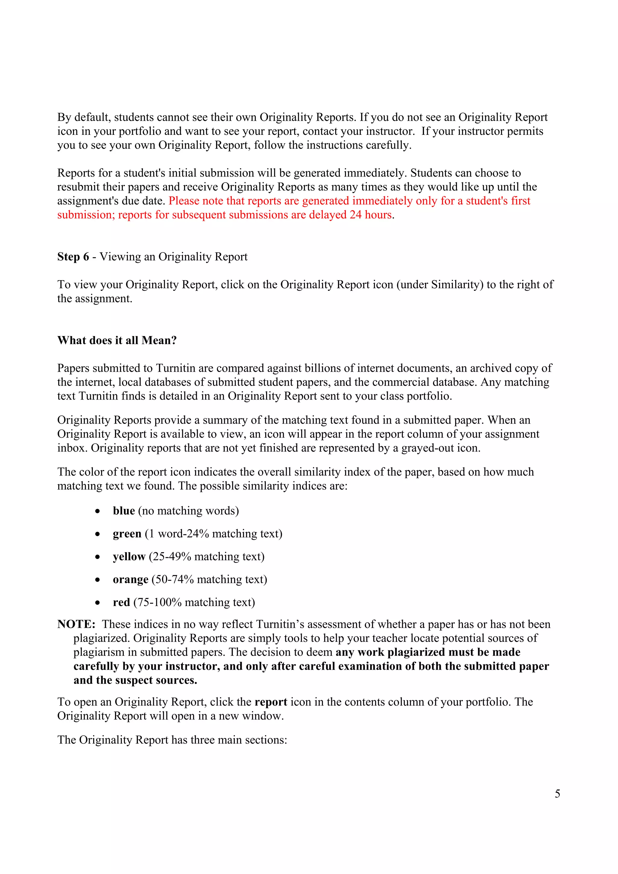5
By default, students cannot see their own Originality Reports. If you do not see an Originality Report
icon in your portfolio and want to see your report, contact your instructor. If your instructor permits
you to see your own Originality Report, follow the instructions carefully.
Reports for a student's initial submission will be generated immediately. Students can choose to
resubmit their papers and receive Originality Reports as many times as they would like up until the
assignment's due date. Please note that reports are generated immediately only for a student's first
submission; reports for subsequent submissions are delayed 24 hours.
Step 6 - Viewing an Originality Report
To view your Originality Report, click on the Originality Report icon (under Similarity) to the right of
the assignment.
What does it all Mean?
Papers submitted to Turnitin are compared against billions of internet documents, an archived copy of
the internet, local databases of submitted student papers, and the commercial database. Any matching
text Turnitin finds is detailed in an Originality Report sent to your class portfolio.
Originality Reports provide a summary of the matching text found in a submitted paper. When an
Originality Report is available to view, an icon will appear in the report column of your assignment
inbox. Originality reports that are not yet finished are represented by a grayed-out icon.
The color of the report icon indicates the overall similarity index of the paper, based on how much
matching text we found. The possible similarity indices are:
 blue (no matching words)
 green (1 word-24% matching text)
 yellow (25-49% matching text)
 orange (50-74% matching text)
 red (75-100% matching text)
NOTE: These indices in no way reflect Turnitin’s assessment of whether a paper has or has not been
plagiarized. Originality Reports are simply tools to help your teacher locate potential sources of
plagiarism in submitted papers. The decision to deem any work plagiarized must be made
carefully by your instructor, and only after careful examination of both the submitted paper
and the suspect sources.
To open an Originality Report, click the report icon in the contents column of your portfolio. The
Originality Report will open in a new window.
The Originality Report has three main sections:
 