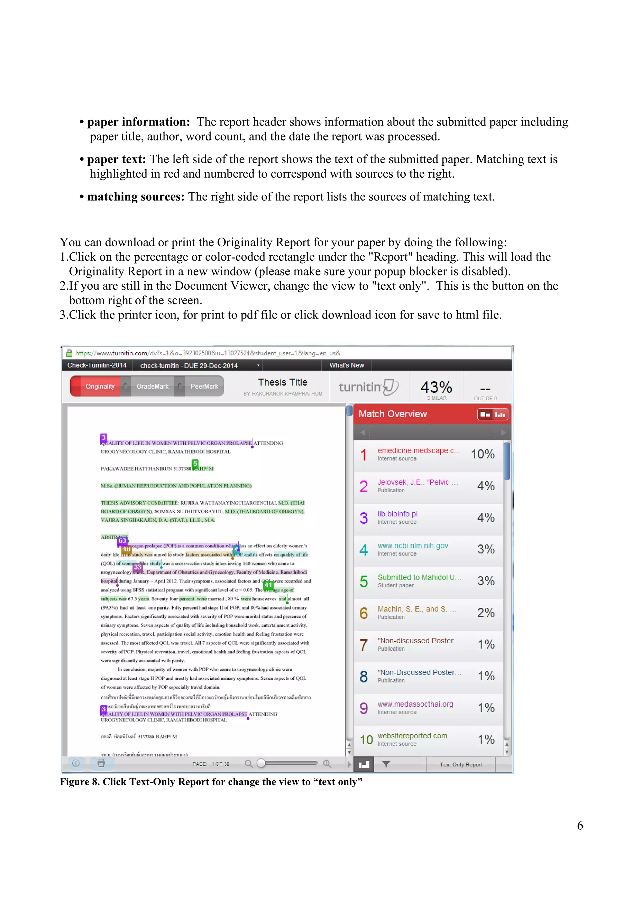 6
• paper information: The report header shows information about the submitted paper including
paper title, author, word count, and the date the report was processed.
• paper text: The left side of the report shows the text of the submitted paper. Matching text is
highlighted in red and numbered to correspond with sources to the right.
• matching sources: The right side of the report lists the sources of matching text.
You can download or print the Originality Report for your paper by doing the following:
1.Click on the percentage or color-coded rectangle under the "Report" heading. This will load the
Originality Report in a new window (please make sure your popup blocker is disabled).
2.If you are still in the Document Viewer, change the view to "text only". This is the button on the
bottom right of the screen.
3.Click the printer icon, for print to pdf file or click download icon for save to html file.
.
Figure 8. Click Text-Only Report for change the view to “text only”
 