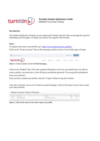 Turnitin Student Quickstart Guide
Mahidol University Library
Introduction
This Student Quickstart will help you get started with Turnitin and will walk you through the steps for
submitting your first paper. To begin, you need to first register with Turnitin.
Step 1
To register and create a user profile, go to http://www.turnitin.com/en_us/home .
Click on the "Create Account" link on the homepage and the Create a User Profile page will open.
Figure 1. Create Account area in Turnitin homepage.
Click on the "Student" link. Fill in the required information in the new user profile form. In order to
create a profile, you must have a class ID and an enrollment password. You can get this information
from your instructor.
Once you have created your profile, click the "I Agree" button to log into Turnitin.
Your class will show up on your Turnitin account homepage. Click on the name of your class to open
your class portfolio.
Figure 2. Click on the name of your class to open your profile.
 