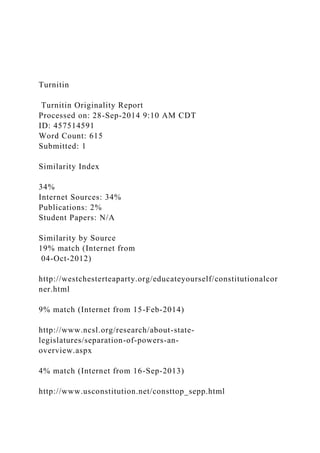 Turnitin
Turnitin Originality Report
Processed on: 28-Sep-2014 9:10 AM CDT
ID: 457514591
Word Count: 615
Submitted: 1
Similarity Index
34%
Internet Sources: 34%
Publications: 2%
Student Papers: N/A
Similarity by Source
19% match (Internet from
04-Oct-2012)
http://westchesterteaparty.org/educateyourself/constitutionalcor
ner.html
9% match (Internet from 15-Feb-2014)
http://www.ncsl.org/research/about-state-
legislatures/separation-of-powers-an-
overview.aspx
4% match (Internet from 16-Sep-2013)
http://www.usconstitution.net/consttop_sepp.html
 