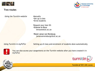 Turnitin @ TUT: GRC course
Using the Turnitin website
Two routes
Manually
•Set up a class
•Enrol students
Request your User ID:
•Etienne le RouxEtienne le Roux
lerouxe@tut.ac.za
•Rezel Janse van RensburgRezel Janse van Rensburg
jansevanrensburgr@tut.ac.za
You can also access your assignments on the Turnitin website after you have created it in
myTUTor
Using Turnitin in myTUTor Setting up of class and enrolment of students done automatically
 