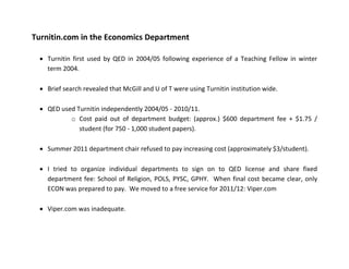 Turnitin.com in the Economics Department
• Turnitin first used by QED in 2004/05 following experience of a Teaching Fellow in winter
term 2004.
• Brief search revealed that McGill and U of T were using Turnitin institution wide.
• QED used Turnitin independently 2004/05 - 2010/11.
o Cost paid out of department budget: (approx.) $600 department fee + $1.75 /
student (for 750 - 1,000 student papers).
• Summer 2011 department chair refused to pay increasing cost (approximately $3/student).
• I tried to organize individual departments to sign on to QED license and share fixed
department fee: School of Religion, POLS, PYSC, GPHY. When final cost became clear, only
ECON was prepared to pay. We moved to a free service for 2011/12: Viper.com
• Viper.com was inadequate.
 