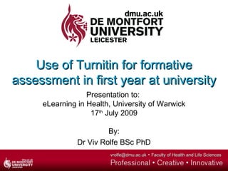 Use of Turnitin for formative
assessment in first year at university
                  Presentation to:
     eLearning in Health, University of Warwick
                   17th July 2009

                        By:
               Dr Viv Rolfe BSc PhD
                        vrolfe@dmu.ac.uk   Faculty of Health and Life Sciences
 