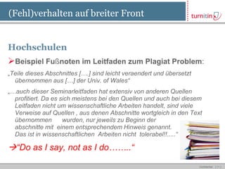 (Fehl)verhalten auf breiter Front


Hochschulen
Beispiel Fußnoten im Leitfaden zum Plagiat Problem:
„Teile dieses Abschnittes [….] sind leicht veraendert und übersetzt
  übernommen aus […] der Univ. of Wales“
„…auch dieser Seminarleitfaden hat extensiv von anderen Quellen
  profitiert. Da es sich meistens bei den Quellen und auch bei diesem
  Leitfaden nicht um wissenschaftliche Arbeiten handelt, sind viele
  Verweise auf Quellen , aus denen Abschnitte wortgleich in den Text
  übernommen         wurden, nur jeweils zu Beginn der
  abschnitte mit einem entsprechendem Hinweis genannt.
  Das ist in wissenschaftlichen Arbeiten nicht tolerabel!!.....“

“Do as I say, not as I do……..“
                                                                      Confidential   [ 11 ]
 
