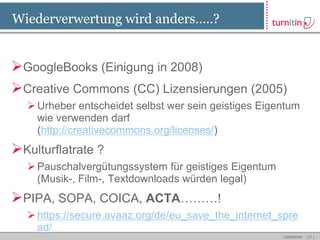Wiederverwertung wird anders…..?


GoogleBooks (Einigung in 2008)
Creative Commons (CC) Lizensierungen (2005)
   Urheber entscheidet selbst wer sein geistiges Eigentum
    wie verwenden darf
    (http://creativecommons.org/licenses/)
Kulturflatrate ?
   Pauschalvergütungssystem für geistiges Eigentum
    (Musik-, Film-, Textdownloads würden legal)
PIPA, SOPA, COICA, ACTA………!
   https://secure.avaaz.org/de/eu_save_the_internet_spre
    ad/
                                                      Confidential   [ 27 ]
 