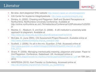 Literatur
  •   Be wise, dont plagiarise! ENU website http://www2.napier.ac.uk/ed/plagiarism/
  •   CAI Center for Academic Integritywebsite: http://www.academicintegrity.org/
  •   Dordoy, A. (2002). Cheating and Plagiarism: Staff and Student Perceptions at
      Northumbria. Northumbria University Conference. Available at
      http://online.northumbria.ac.uk/LTA/media/docs/Conference%20Publication%20200
      2/
  •   Mainka, C. , Reaburn, S. and Earl, S. (2006). A UK institution’s univerisity-wide
      approach to plagiarism. Available at
      http://www.ojs.unisa.edu.au/index.php/IJEI/article/viewFile/27/16
  •   McCabe, D. (June 2005). CAI Assessment Project Research. Available online at
      http://www.academicintegrity.org/cai_research.asp
  •   Scofield, J. (2006). It‘s all in the mix, Guardian, 2 Feb. Accessed online at
      http://www.guardian.co.uk/technology/2006/feb/02/web20.internet on 20th
      Feb.,2012.
  •   Share, P. (2006). Managing intertextuality-meaning, plagiarism and power. Paper to
      2nd Plagiarism Conference, Gateshead, UK. Accessed online at
      http://www.plagiarismadvice.org/documents/papers/2006Papers21.pdf on 15th Jan.,
      2012.
  •   WIKIPEDIA (2012). Karl-Theodor zu Guttenberg. Accessed online at
      http://de.wikipedia.org/wiki/Karl-Theodor_zu_Guttenberg

                                                                                      Confidential   [ 42 ]
 