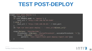 TEST POST-DEPLOY
Turnkey Continuous Delivery
stage('Test post-deploy') {
def test_url = ''
if (env.BRANCH_NAME == 'master') {
test_url = 'http://192.168.50.93:3100'
} else {
test_url = 'http://192.168.50.92:' + test_port
}
sh "npm run test:post-deploy -- --test_url=${test_url}"
step([$class: 'XUnitBuilder',
thresholds: [[$class: 'FailedThreshold', unstableThreshold: '1']],
tools: [[$class: 'JUnitType',
pattern: 'test-report/test-post-deploy-report.xml']]])
}
}
22
 